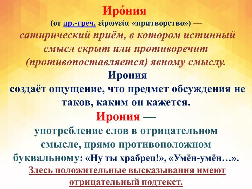 Иро́ния (от др.-греч. εἰρωνεία «притворство») — сатирический приём, в котором истинный смысл скрыт или противоречит (противопоставляется) явному смыслу