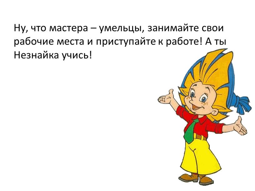 Ну, что мастера – умельцы, занимайте свои рабочие места и приступайте к работе!