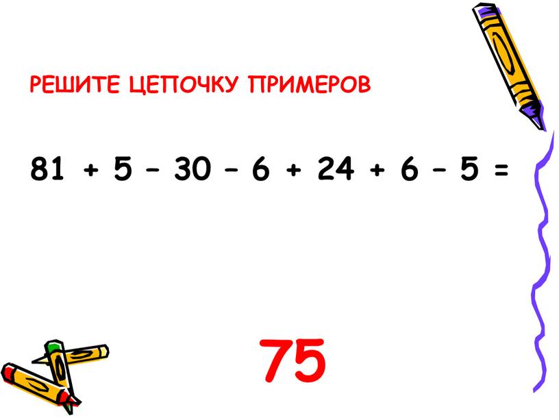 РЕШИТЕ ЦЕПОЧКУ ПРИМЕРОВ 81 + 5 – 30 – 6 + 24 + 6 – 5 = 75