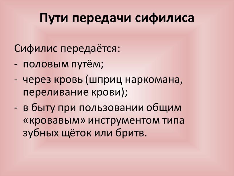 Пути передачи сифилиса Сифилис передаётся: половым путём; через кровь (шприц наркомана, переливание крови); в быту при пользовании общим «кровавым» инструментом типа зубных щёток или бритв