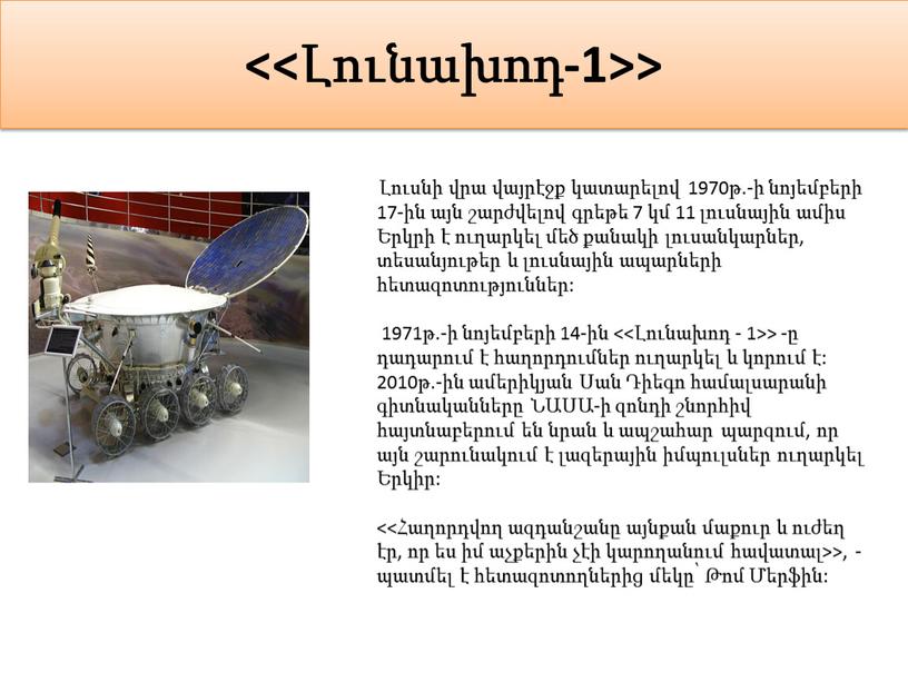 <<Լունախոդ-1>> Լուսնի վրա վայրէջք կատարելով 1970թ.-ի նոյեմբերի 17-ին այն շարժվելով գրեթե 7 կմ 11 լուսնային ամիս Երկրի է ուղարկել մեծ քանակի լուսանկարներ, տեսանյութեր և լուսնային…