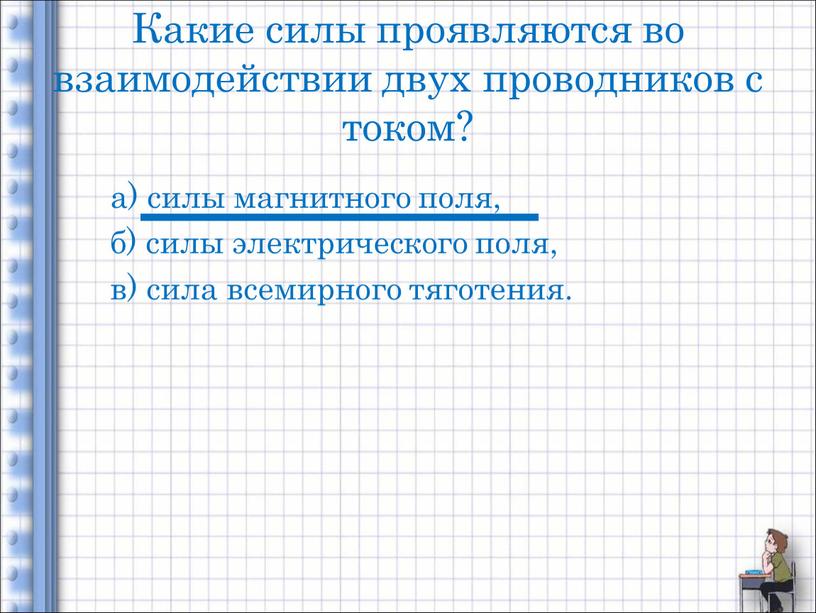 Какие силы проявляются во взаимодействии двух проводников с током? а) силы магнитного поля, б) силы электрического поля, в) сила всемирного тяготения