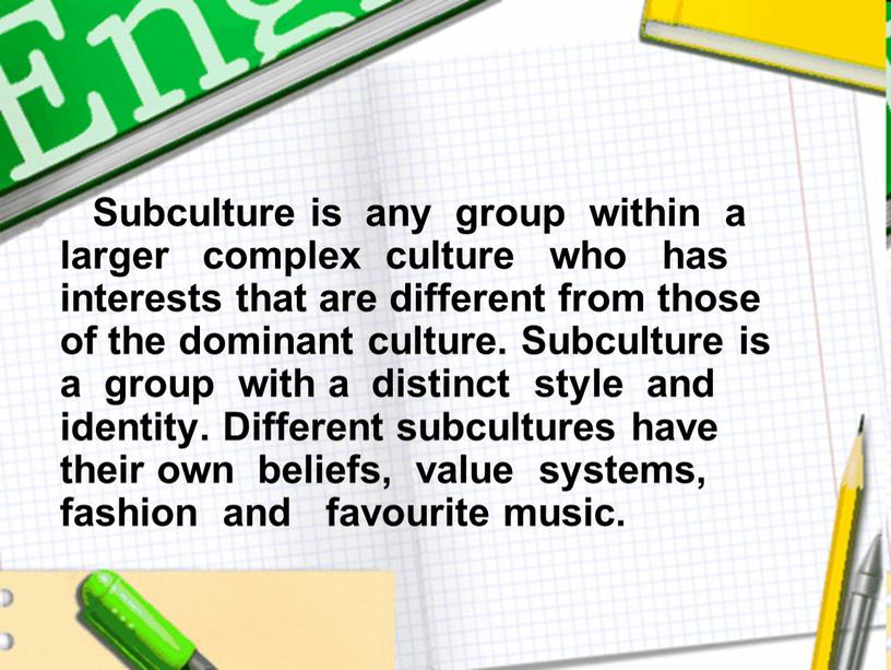 Subculture is any group within a larger complex culture who has interests that are different from those of the dominant culture