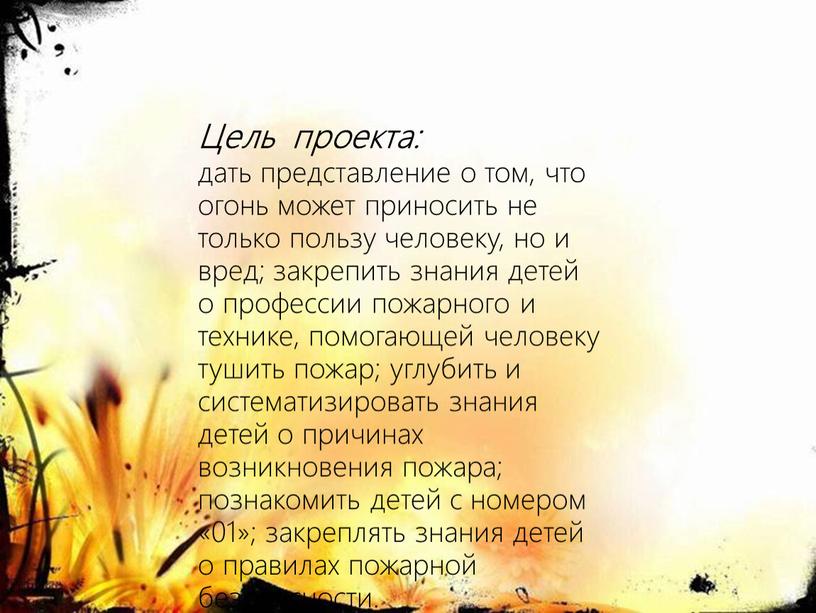 Цель проекта: дать представление о том, что огонь может приносить не только пользу человеку, но и вред; закрепить знания детей о профессии пожарного и технике,…