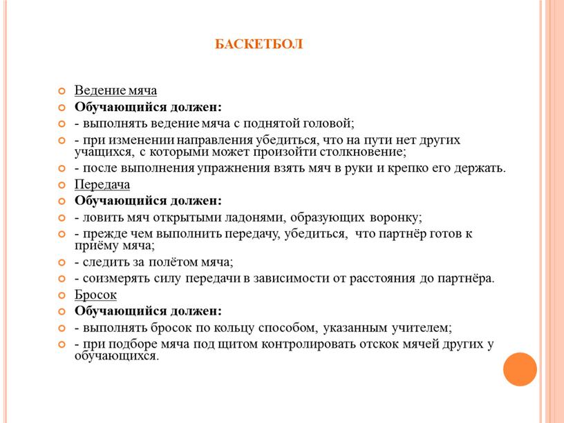 БАСКЕТБОЛ Ведение мяча Обучающийся должен: - выполнять ведение мяча с поднятой головой; - при изменении направления убедиться, что на пути нет других учащихся, с которыми…