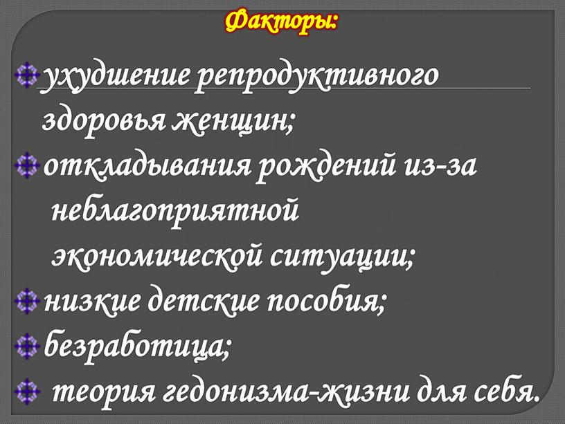 ухудшение репродуктивного здоровья женщин; откладывания рождений из-за неблагоприятной экономической ситуации; низкие детские пособия; безработица; теория гедонизма-жизни для себя. Факторы: