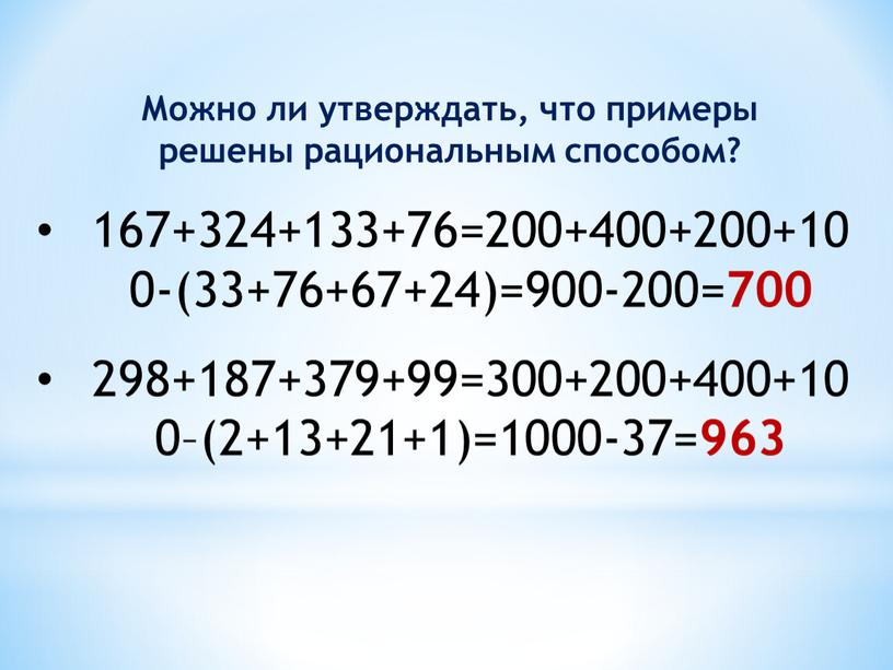 Можно ли утверждать, что примеры решены рациональным способом? 167+324+133+76=200+400+200+100-(33+76+67+24)=900-200= 700 298+187+379+99=300+200+400+100–(2+13+21+1)=1000-37= 963