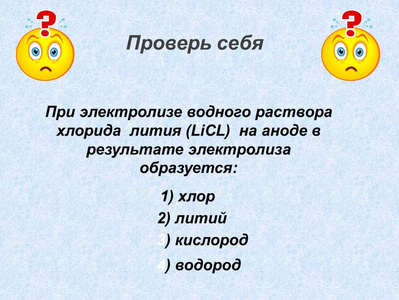 Проверь себя При электролизе водного раствора хлорида лития (LiCL) на аноде в результате электролиза образуется: 1) хлор 2) литий 3) кислород 4) водород