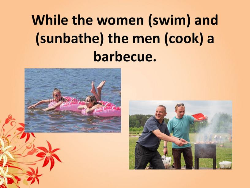 While the women (swim) and (sunbathe) the men (cook) a barbecue