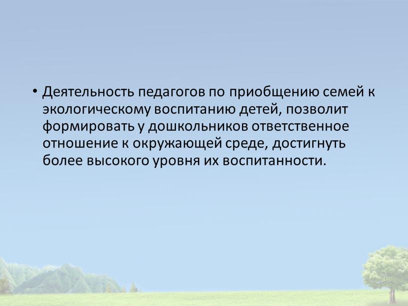 Деятельность педагогов по приобщению семей к экологическому воспитанию детей, позволит формировать у дошкольников ответственное отношение к окружающей среде, достигнуть более высокого уровня их воспитанности