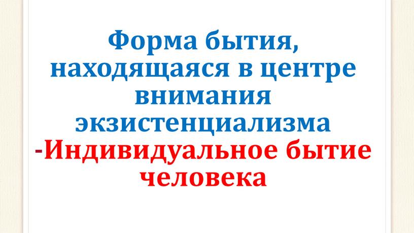 Форма бытия, находящаяся в центре внимания экзистенциализма -Индивидуальное бытие человека