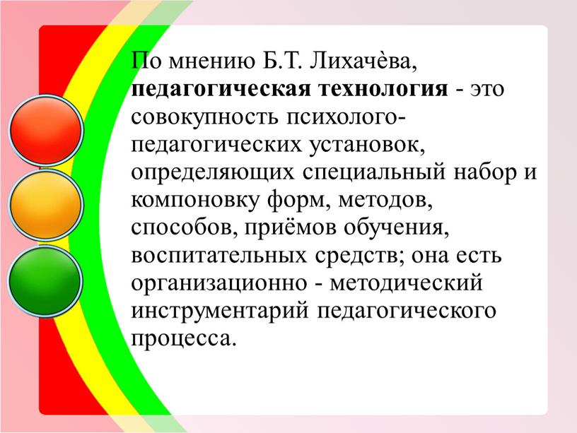 По мнению Б.Т. Лихачѐва, педагогическая технология - это совокупность психолого-педагогических установок, определяющих специальный набор и компоновку форм, методов, способов, приёмов обучения, воспитательных средств; она есть…