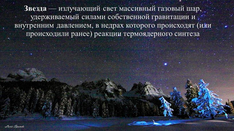 Звезда — излучающий свет массивный газовый шар, удерживаемый силами собственной гравитации и внутренним давлением, в недрах которого происходят (или происходили ранее) реакции термоядерного синтеза