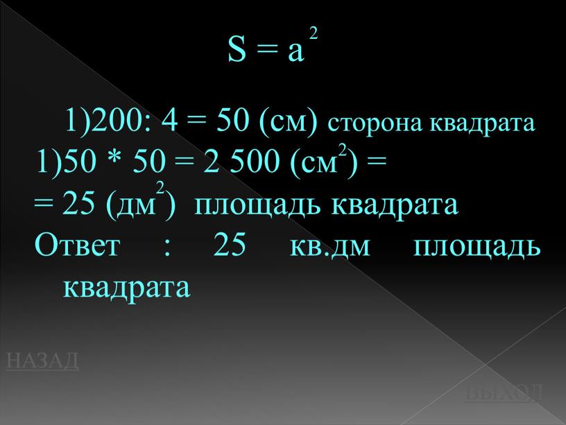 НАЗАД ВЫХОД 200: 4 = 50 (см) сторона квадрата 50 * 50 = 2 500 (см ) = = 25 (дм ) площадь квадрата