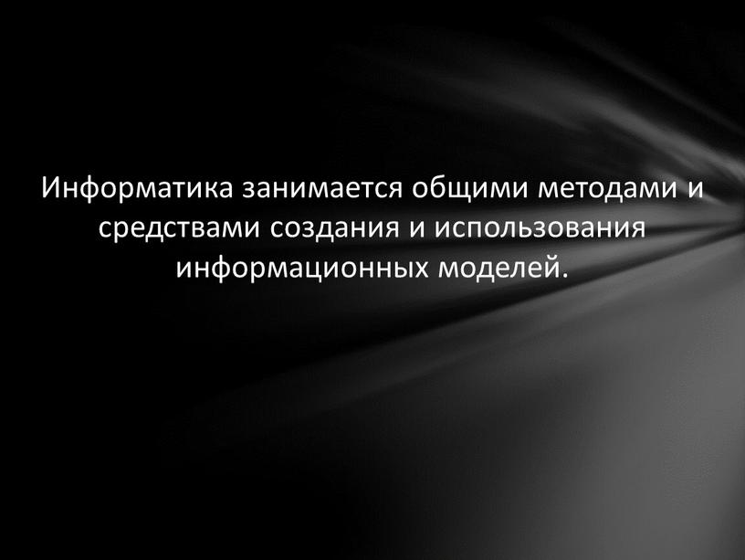 Информатика занимается общими методами и средствами создания и использования информационных моделей