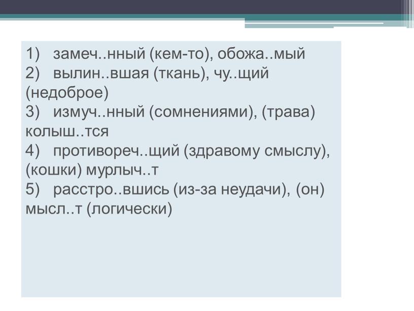 1) замеч..нный (кем-то), обожа..мый 2) вылин..вшая (ткань), чу..щий (недоброе) 3) измуч..нный (сомнениями), (трава) колыш..тся 4) противореч..щий (здравому смыслу), (кошки) мурлыч..т 5) расстро..вшись (из-за неудачи), (он)…