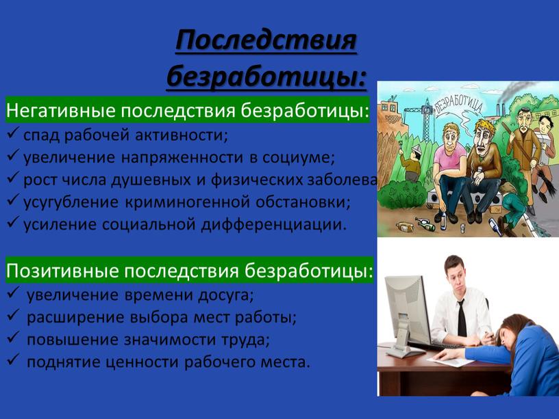 Последствия безработицы: Негативные последствия безработицы: спад рабочей активности; увеличение напряженности в социуме; рост числа душевных и физических заболеваний; усугубление криминогенной обстановки; усиление социальной дифференциации