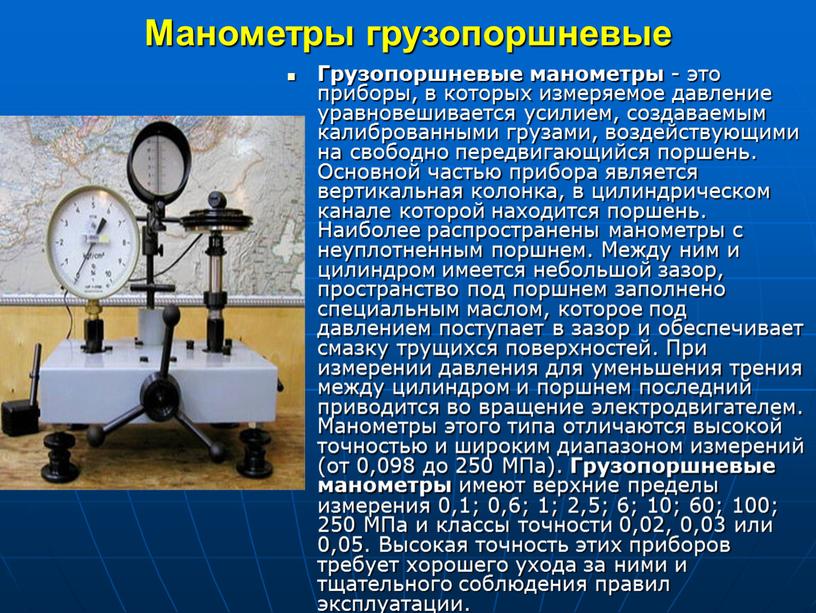 Манометры грузопоршневые Грузопоршневые манометры - это приборы, в которых измеряемое давление уравновешивается усилием, создаваемым калиброванными грузами, воздействующими на свободно передвигающийся поршень