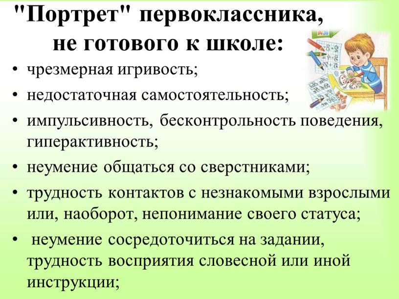 Портрет" первоклассника, не готового к школе: чрезмерная игривость; недостаточная самостоятельность; импульсивность, бесконтрольность поведения, гиперактивность; неумение общаться со сверстниками; трудность контактов с незнакомыми взрослыми или, наоборот,…