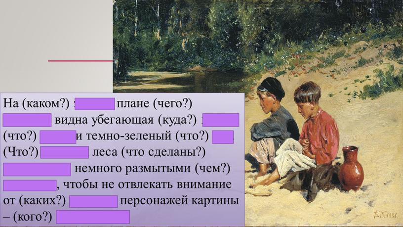 На (каком?) заднем плане (чего?) картины видна убегающая (куда?) вдаль (что?) речка и темно-зеленый (что?) лес