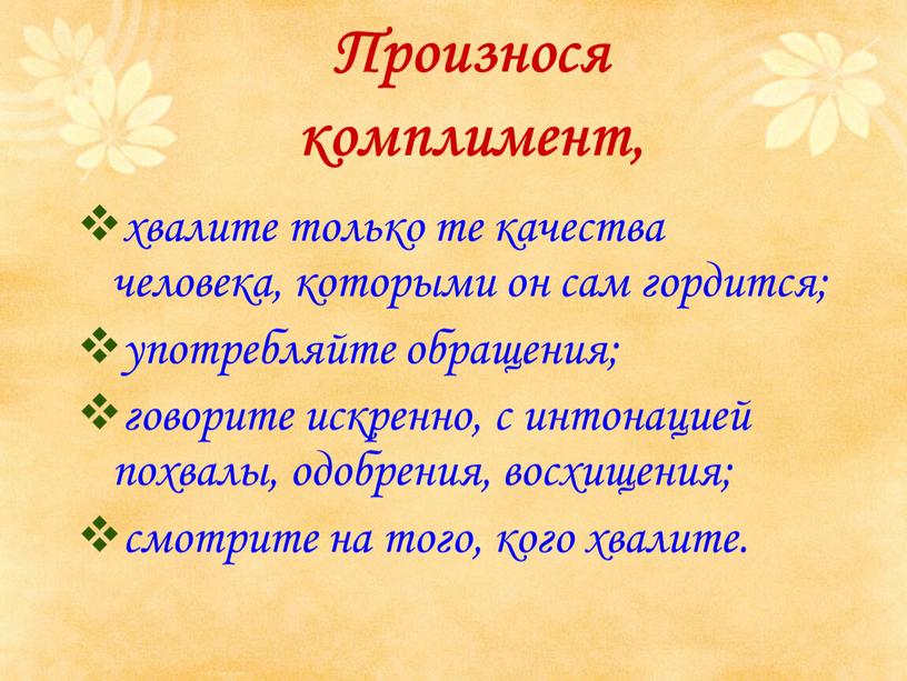 Произнося комплимент, хвалите только те качества человека, которыми он сам гордится; употребляйте обращения; говорите искренно, с интонацией похвалы, одобрения, восхищения; смотрите на того, кого хвалите