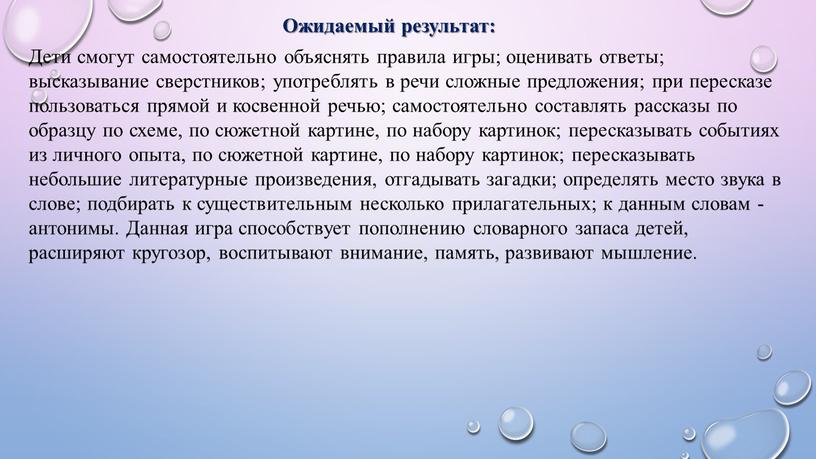 Ожидаемый результат: Дети смогут самостоятельно объяснять правила игры; оценивать ответы; высказывание сверстников; употреблять в речи сложные предложения; при пересказе пользоваться прямой и косвенной речью; самостоятельно…