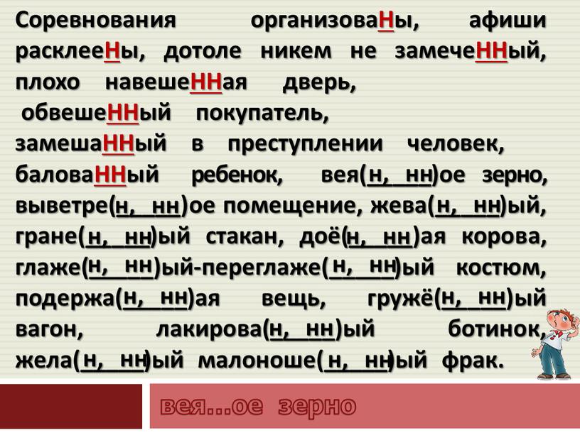 Соревнования организоваНы, афиши расклееНы, дотоле никем не замечеННый, плохо навешеННая дверь, обвешеННый покупатель, замешаННый в преступлении человек, баловаННый ребенок, вея(_____)ое зерно, выветре(_____)ое помещение, жева(_____)ый, гране(_____)ый…