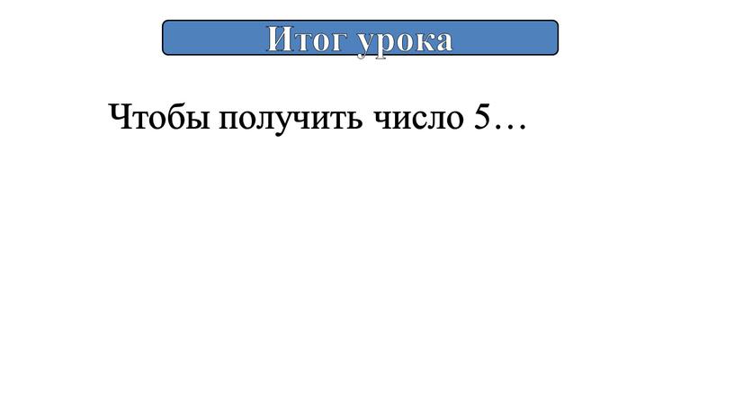 Итог урока Чтобы получить число 5…