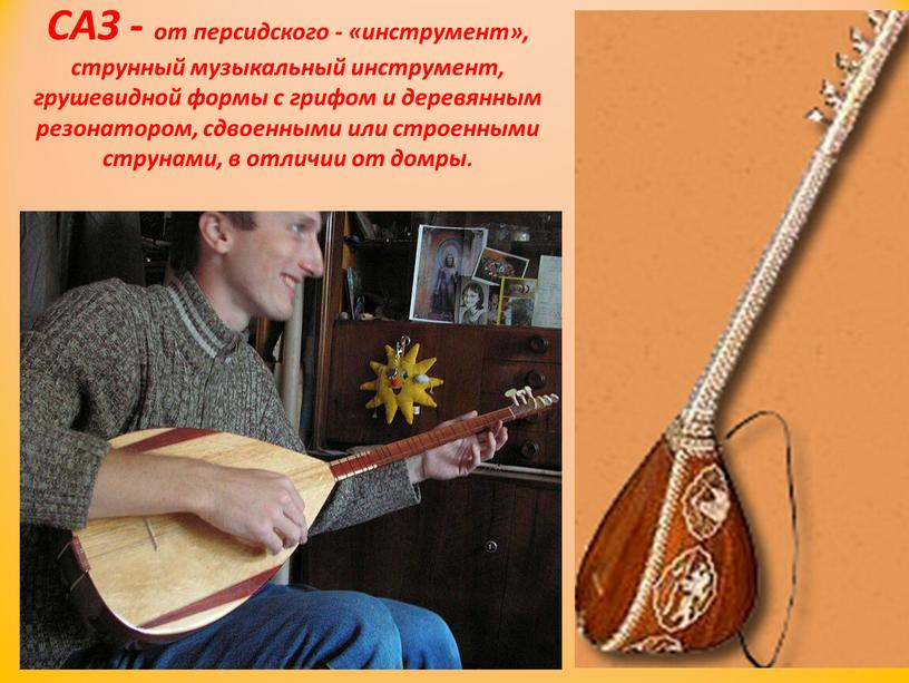 САЗ - от персидского - «инструмент», струнный музыкальный инструмент, грушевидной формы с грифом и деревянным резонатором, сдвоенными или строенными струнами, в отличии от домры