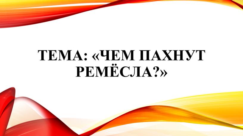 Тема: «Чем пахнут ремёсла?»