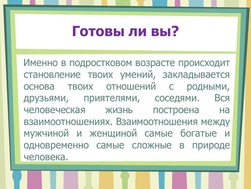 Готовы ли вы? Именно в подростковом возрасте происходит становление твоих умений, закладывается основа твоих отношений с родными, друзьями, приятелями, соседями