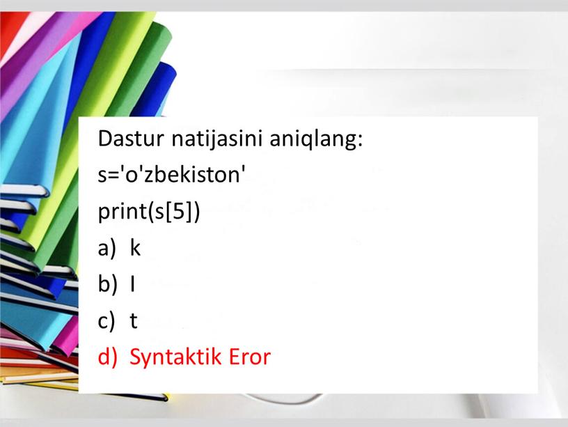 Dastur natijasini aniqlang: s='o'zbekiston' print(s[5]) k