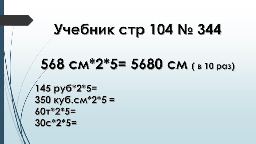 Учебник стр 104 № 344 568 см*2*5= 5680 см ( в 10 раз) 145 руб*2*5= 350 куб