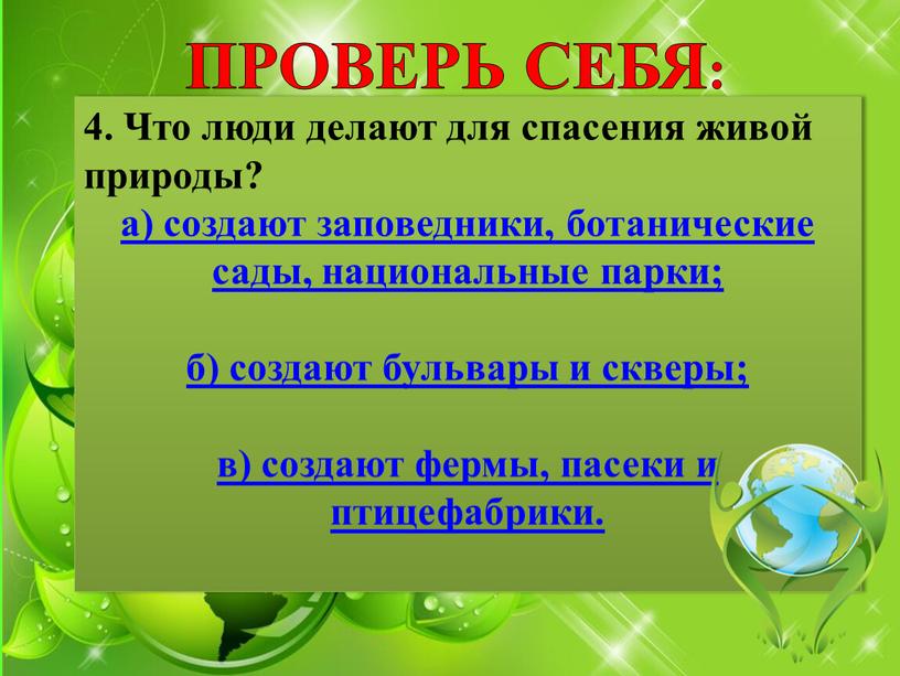 ПРОВЕРЬ СЕБЯ: 4. Что люди делают для спасения живой природы? а) создают заповедники, ботанические сады, национальные парки; б) создают бульвары и скверы; в) создают фермы,…