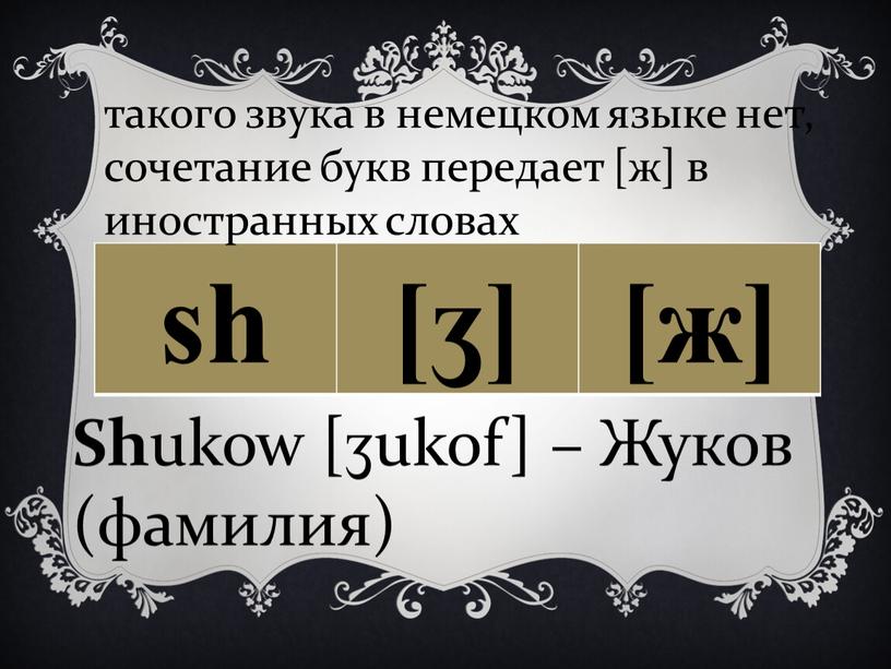 Sh ukow [ʒukof] – Жуков (фамилия) такого звука в немецком языке нет, сочетание букв передает [ж] в иностранных словах