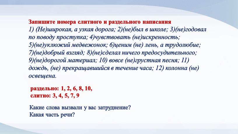 Запишите номера слитного и раздельного написания 1) (Не)широкая, а узкая дорога; 2)(не)был в школе; 3)(не)годовал по поводу проступка; 4)чувствовать (не)искренность; 5)(не)уклюжий медвежонок; 6)ценим (не) лень,…