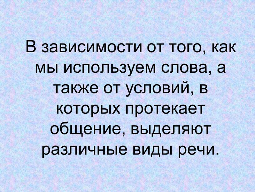 В зависимости от того, как мы используем слова, а также от условий, в которых протекает общение, выделяют различные виды речи