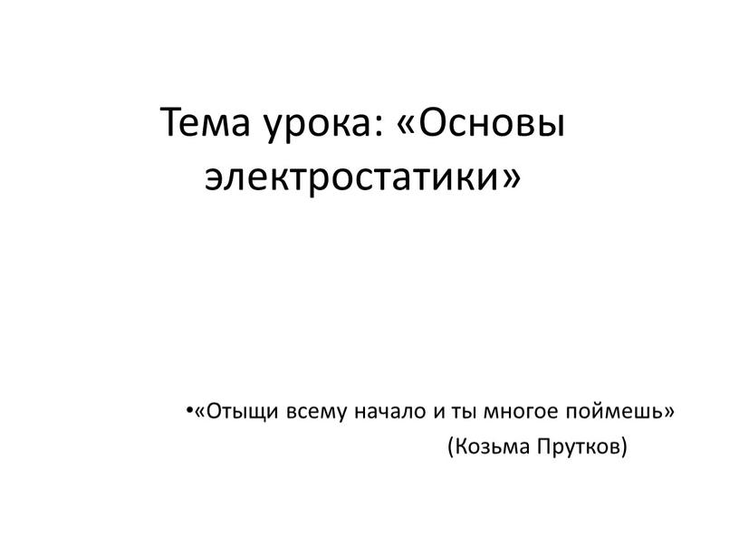 Тема урока: «Основы электростатики» «Отыщи всему начало и ты многое поймешь» (Козьма