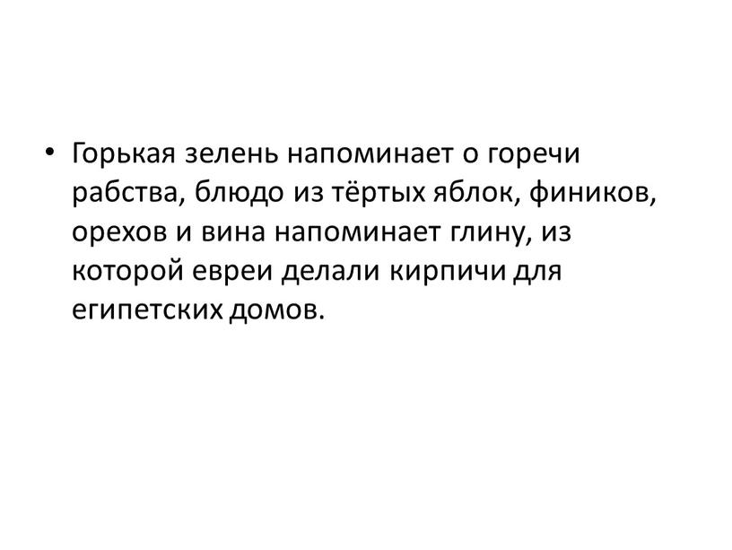 Горькая зелень напоминает о горечи рабства, блюдо из тёртых яблок, фиников, орехов и вина напоминает глину, из которой евреи делали кирпичи для египетских домов