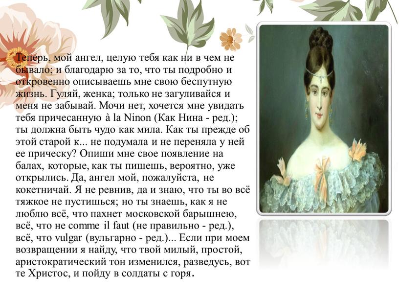 Теперь, мой ангел, целую тебя как ни в чем не бывало; и благодарю за то, что ты подробно и откровенно описываешь мне свою беспутную жизнь