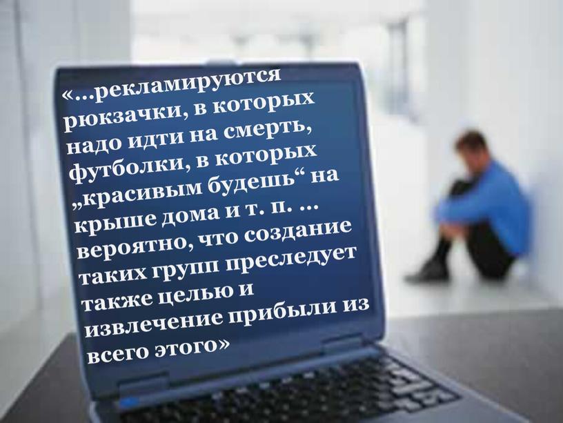 «…рекламируются рюкзачки, в которых надо идти на смерть, футболки, в которых „красивым будешь“ на крыше дома и т. п. … вероятно, что создание таких групп…