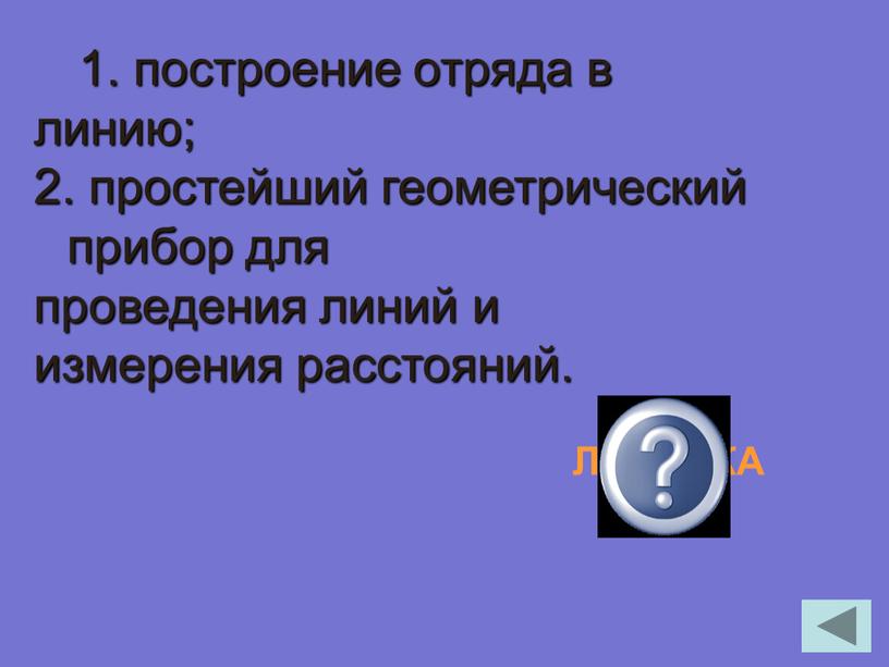 1. построение отряда в линию; 2. простейший геометрический прибор для проведения линий и измерения расстояний. ЛИНЕЙКА