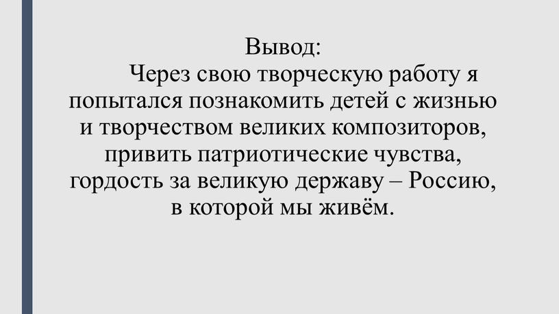 Вывод: Через свою творческую работу я попытался познакомить детей с жизнью и творчеством великих композиторов, привить патриотические чувства, гордость за великую державу –