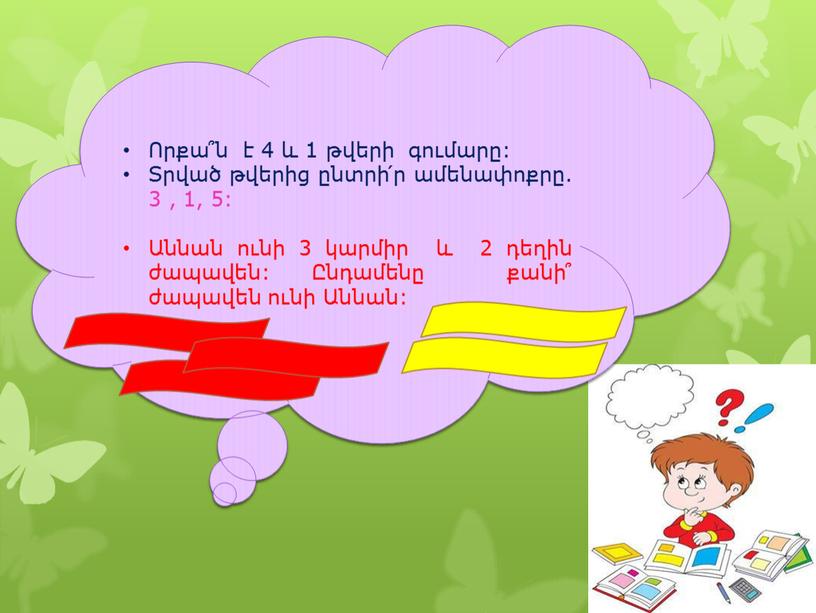 Որքա՞ն է 4 և 1 թվերի գումարը: Տրված թվերից ընտրի՛ր ամենափոքրը. 3 , 1, 5: Աննան ունի 3 կարմիր և 2 դեղին ժապավեն: Ընդամենը քանի՞…