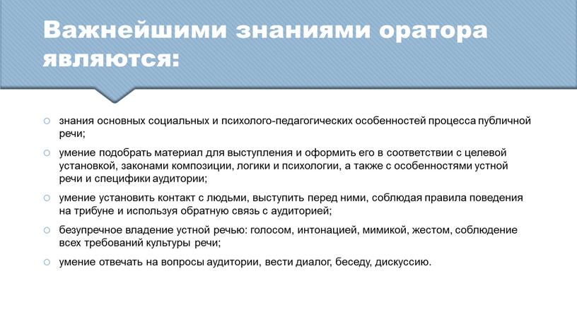 Важнейшими знаниями оратора являются: знания основных социальных и психолого-педагогических особенностей процесса публичной речи; умение подобрать материал для выступления и оформить его в соответствии с целевой…