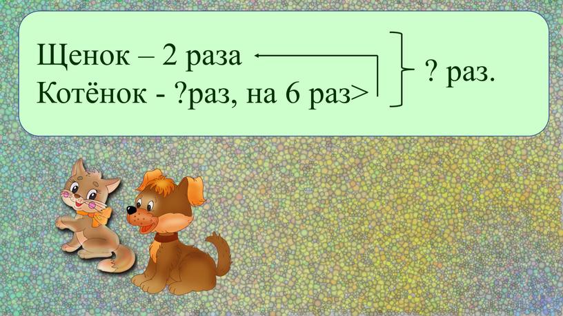 Щенок – 2 раза Котёнок - ?раз, на 6 раз> ? раз