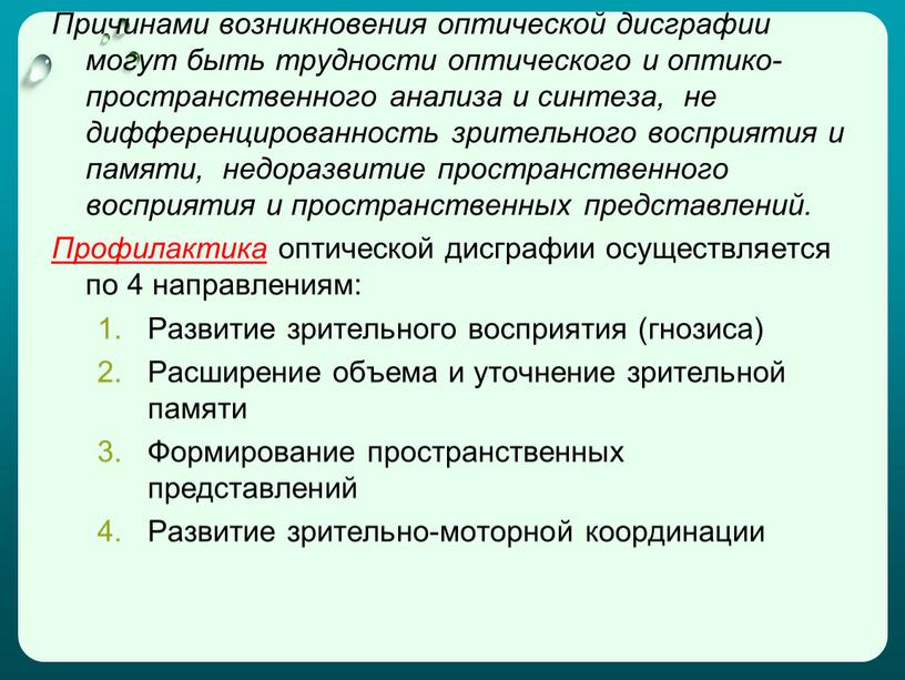 Причинами возникновения оптической дисграфии могут быть трудности оптического и оптико-пространственного анализа и синтеза, не дифференцированность зрительного восприятия и памяти, недоразвитие пространственного восприятия и пространственных представлений