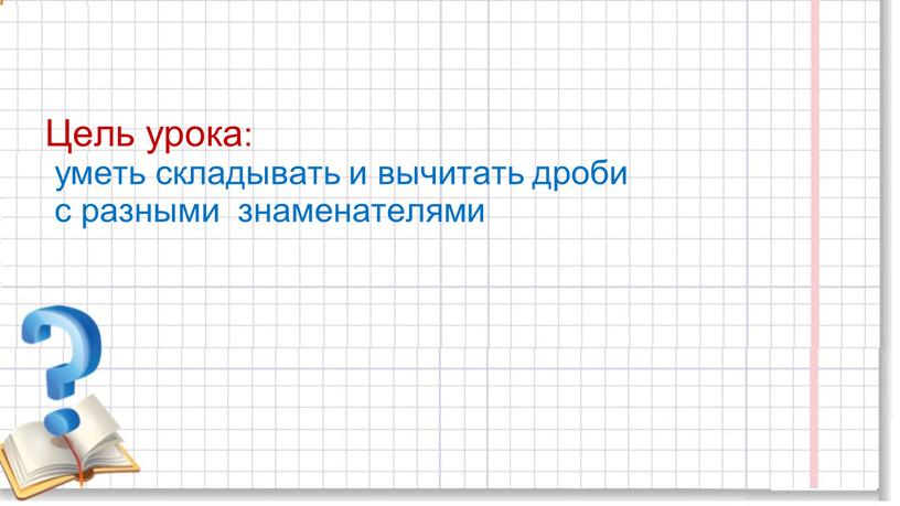 Цель урока: уметь складывать и вычитать дроби с разными знаменателями