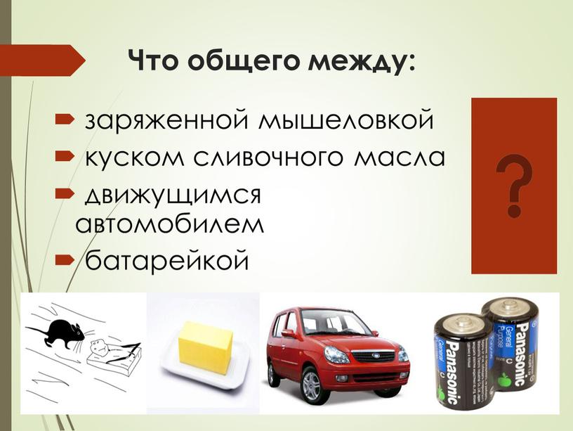 Что общего между: заряженной мышеловкой куском сливочного масла движущимся автомобилем батарейкой