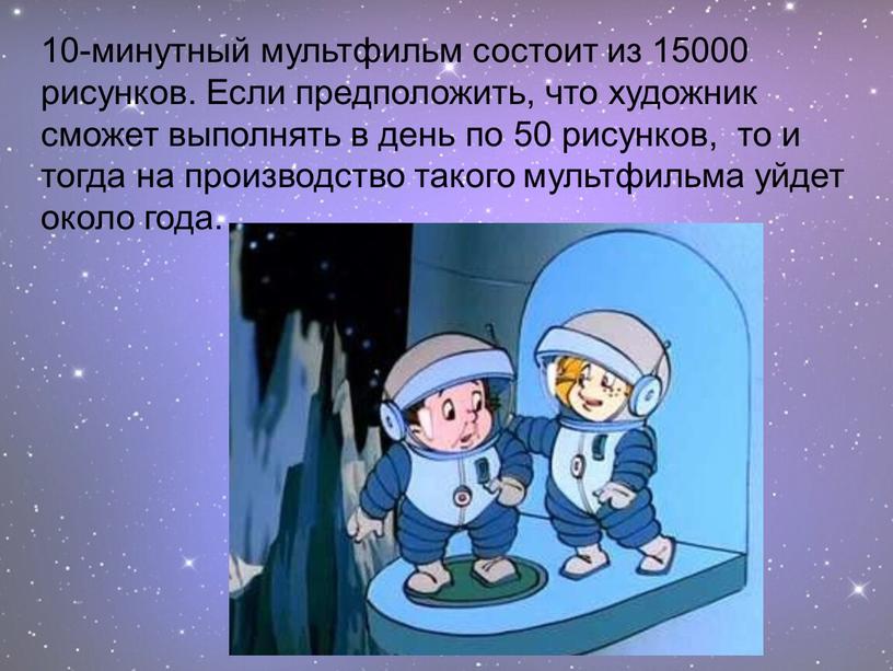 Если предположить, что художник сможет выполнять в день по 50 рисунков, то и тогда на производство такого мультфильма уйдет около года